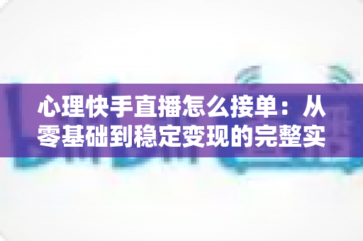 心理快手直播怎么接单：从零基础到稳定变现的完整实战指南