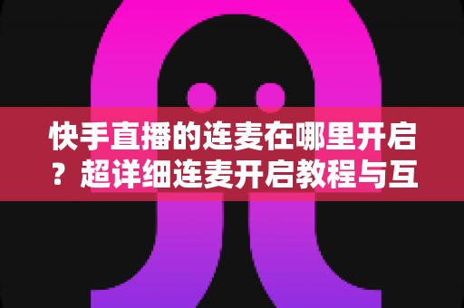快手直播的连麦在哪里开启？超详细连麦开启教程与互动技巧全解析
