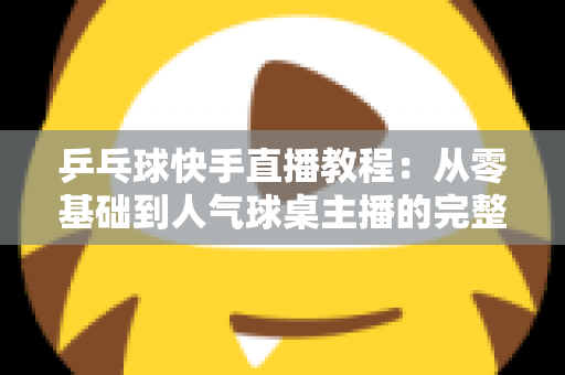乒乓球快手直播教程：从零基础到人气球桌主播的完整实战指南