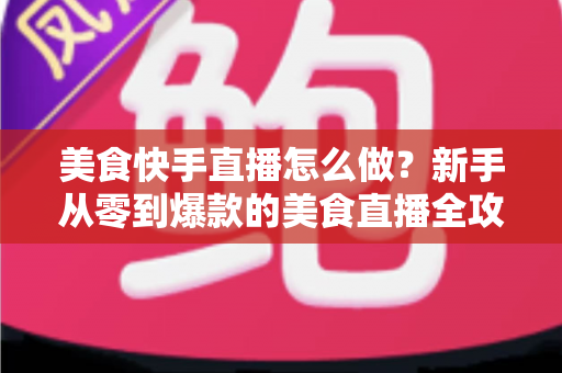 美食快手直播怎么做？新手从零到爆款的美食直播全攻略，看这篇就够了！