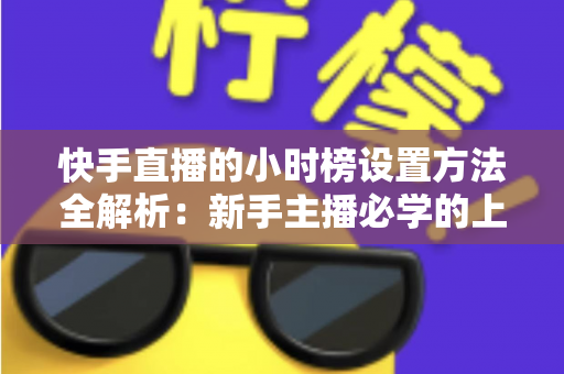 快手直播的小时榜设置方法全解析：新手主播必学的上榜攻略与流量提升技巧