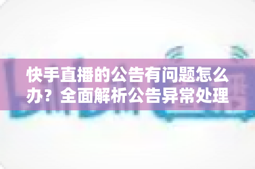 快手直播的公告有问题怎么办？全面解析公告异常处理方法与实用解决方案