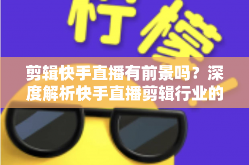 剪辑快手直播有前景吗？深度解析快手直播剪辑行业的需求、收入模式与未来发展