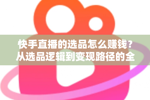 快手直播的选品怎么赚钱？从选品逻辑到变现路径的全流程实战指南