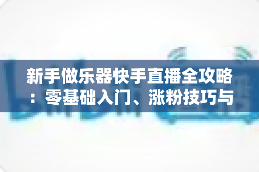 新手做乐器快手直播全攻略：零基础入门、涨粉技巧与变现路径一站式指南