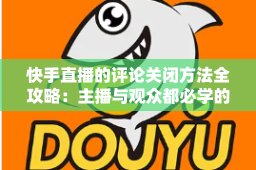 快手直播的评论关闭方法全攻略：主播与观众都必学的评论管理实用技巧