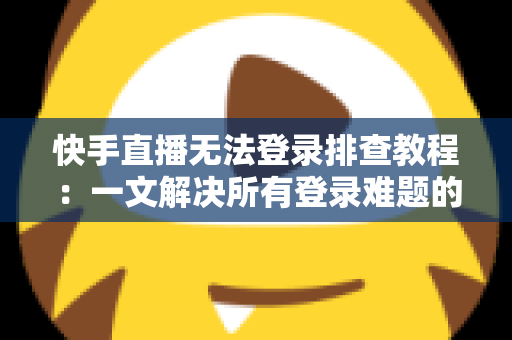 快手直播无法登录排查教程：一文解决所有登录难题的实用指南