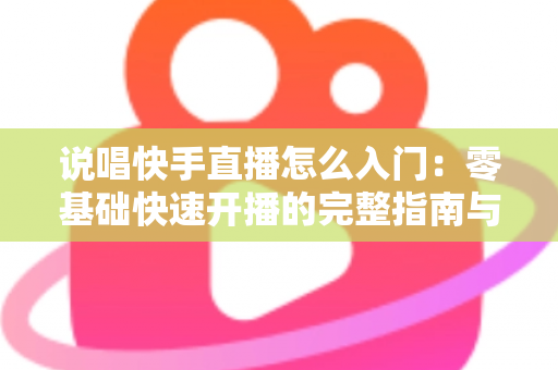 说唱快手直播怎么入门：零基础快速开播的完整指南与实战技巧