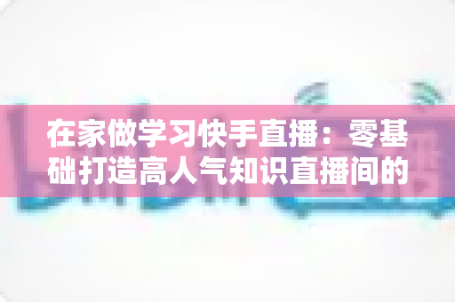 在家做学习快手直播：零基础打造高人气知识直播间的完整指南