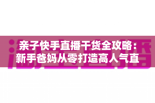 亲子快手直播干货全攻略：新手爸妈从零打造高人气直播间的实战指南