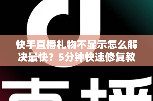 快手直播礼物不显示怎么解决最快？5分钟快速修复教程与常见原因全面解析