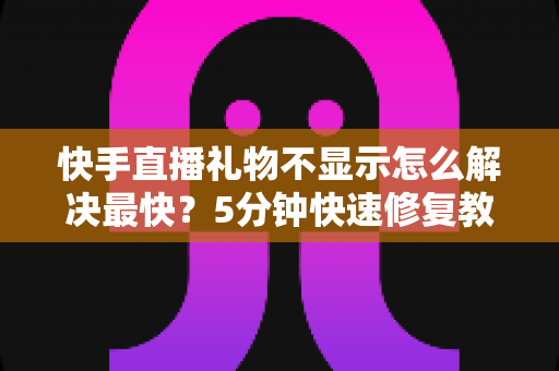 快手直播礼物不显示怎么解决最快？5分钟快速修复教程与常见原因全面解析