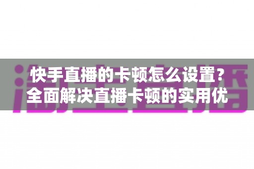 快手直播的卡顿怎么设置？全面解决直播卡顿的实用优化指南