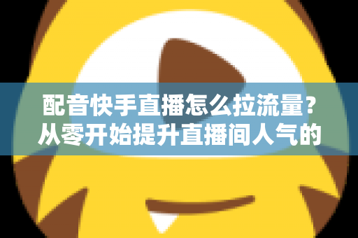 配音快手直播怎么拉流量？从零开始提升直播间人气的完整实战指南