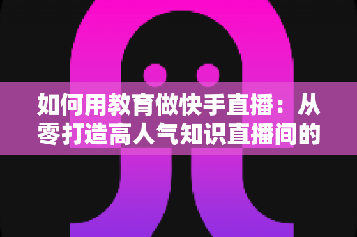 如何用教育做快手直播：从零打造高人气知识直播间的实战指南