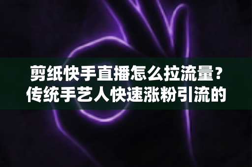 剪纸快手直播怎么拉流量？传统手艺人快速涨粉引流的实战全攻略