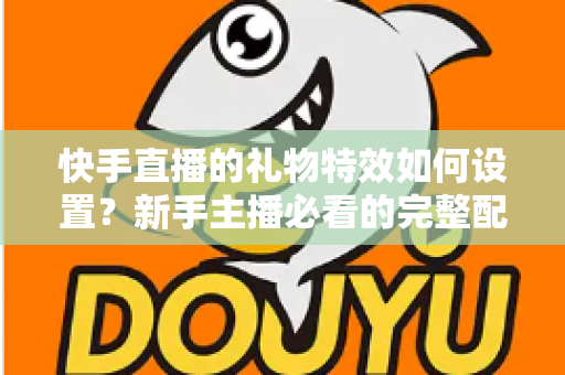 快手直播的礼物特效如何设置？新手主播必看的完整配置指南与互动提升技巧