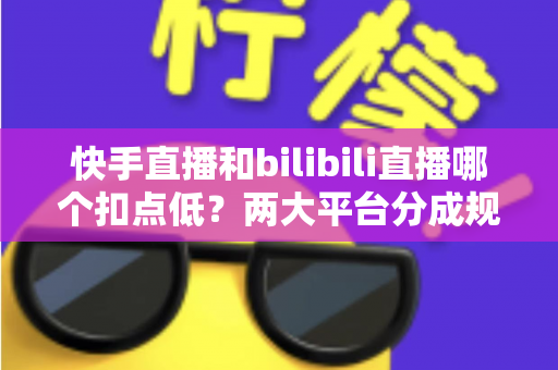 快手直播和bilibili直播哪个扣点低？两大平台分成规则全面解析与主播增收指南