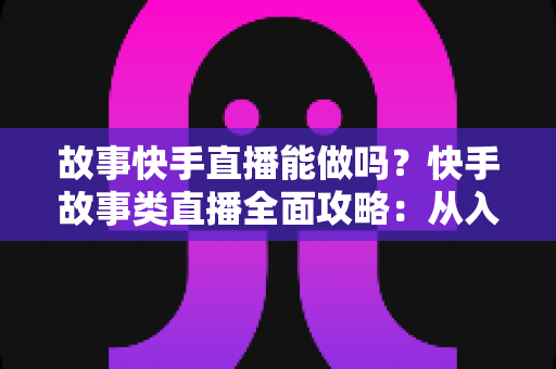 故事快手直播能做吗?快手故事类直播全面攻略:从入门条件到变现赚钱的完整指南 故事快手直播能做吗?快手故事类直播全面攻略:从入门条件到变现赚钱的完整指南