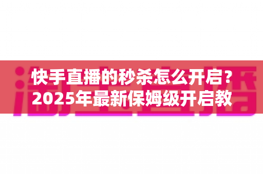 快手直播的秒杀怎么开启?2025年最新保姆级开启教程与实战运营技巧全解析 快手直播的秒杀怎么开启?2025年最新保姆级开启教程与实战运营技巧全解析