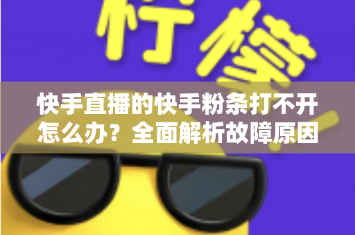 快手直播的快手粉条打不开怎么办？全面解析故障原因与实用解决方案指南