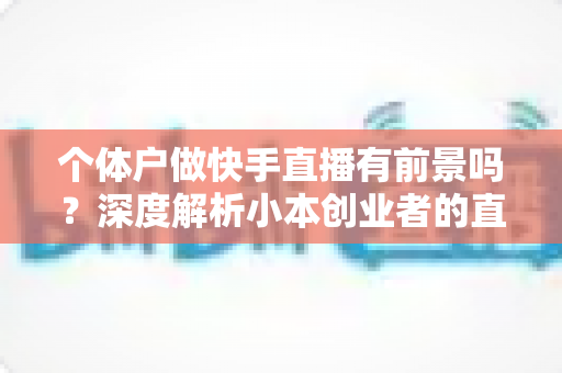 个体户做快手直播有前景吗？深度解析小本创业者的直播新机遇与实操指南