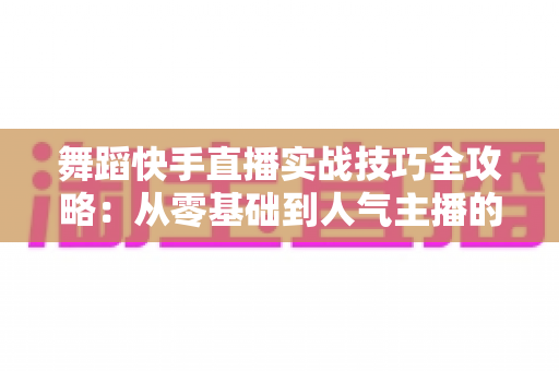 舞蹈快手直播实战技巧全攻略：从零基础到人气主播的进阶之路
