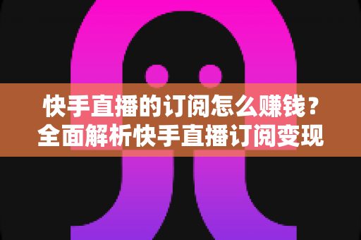 快手直播的订阅怎么赚钱?全面解析快手直播订阅变现的实用指南 快手直播的订阅怎么赚钱?全面解析快手直播订阅变现的实用指南