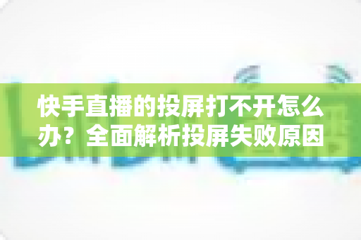快手直播的投屏打不开怎么办？全面解析投屏失败原因与高效解决方法指南