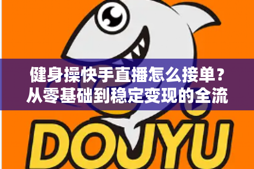 健身操快手直播怎么接单？从零基础到稳定变现的全流程实战指南