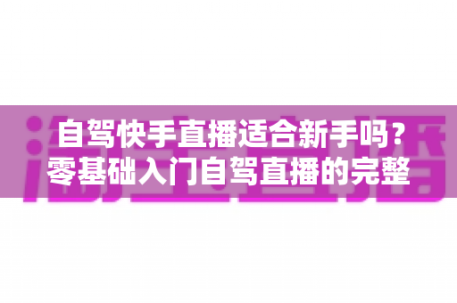 自驾快手直播适合新手吗？零基础入门自驾直播的完整攻略与避坑指南