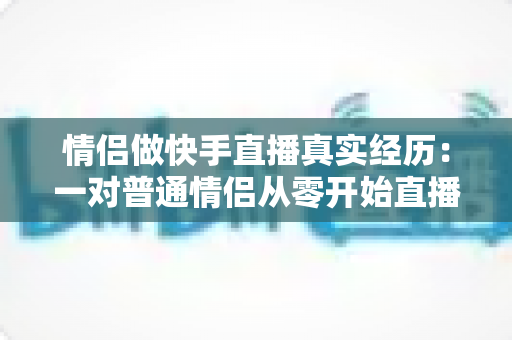 情侣做快手直播真实经历：一对普通情侣从零开始直播创业的心路历程与实操经验分享