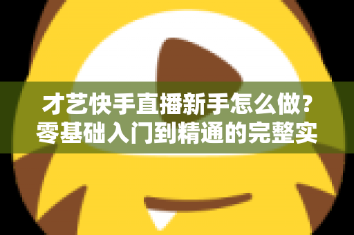 才艺快手直播新手怎么做？零基础入门到精通的完整实战指南