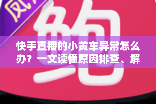 快手直播的小黄车异常怎么办？一文读懂原因排查、解决方法与预防技巧