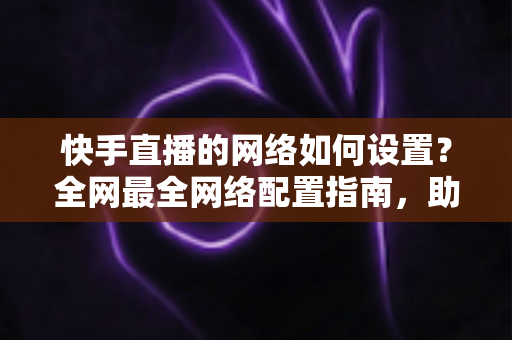 快手直播的网络如何设置？全网最全网络配置指南，助你直播流畅不卡顿