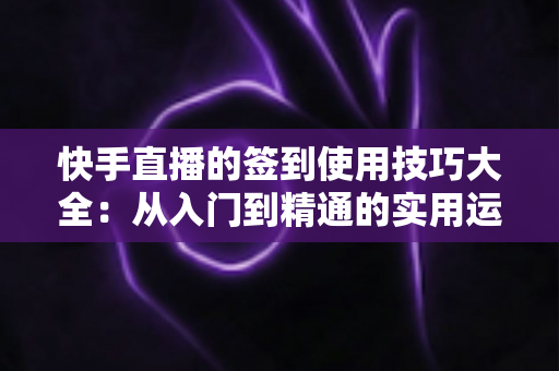 快手直播的签到使用技巧大全：从入门到精通的实用运营指南