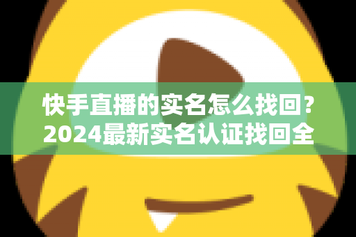 快手直播的实名怎么找回？2024最新实名认证找回全攻略，一步一图轻松搞定！