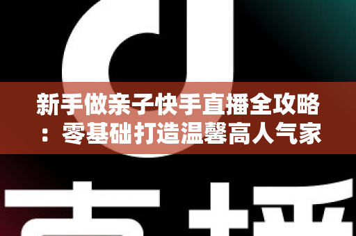 新手做亲子快手直播全攻略：零基础打造温馨高人气家庭直播间的实战秘籍