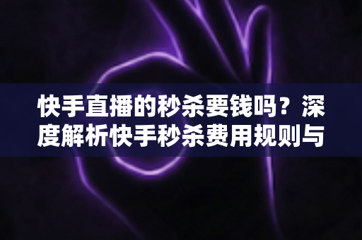 快手直播的秒杀要钱吗？深度解析快手秒杀费用规则与安全参与全攻略