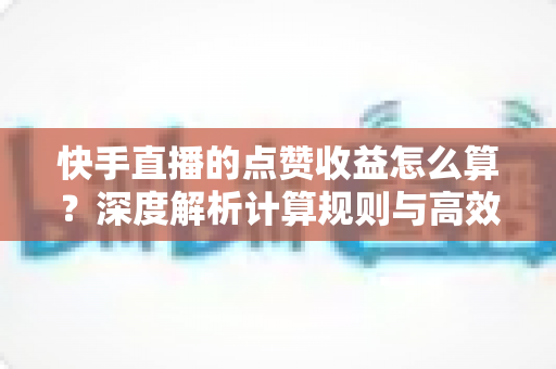 快手直播的点赞收益怎么算？深度解析计算规则与高效变现的实用技巧