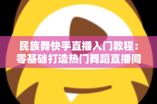 民族舞快手直播入门教程：零基础打造热门舞蹈直播间的完整指南