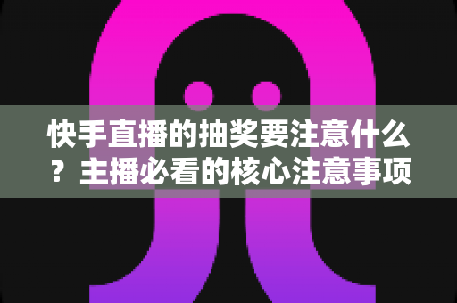 快手直播的抽奖要注意什么?主播必看的核心注意事项与实战避坑指南 快手直播的抽奖要注意什么?主播必看的核心注意事项与实战避坑指南