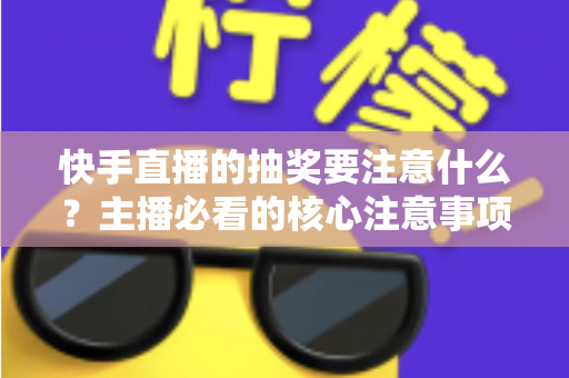 快手直播的抽奖要注意什么？主播必看的核心注意事项与实战避坑指南