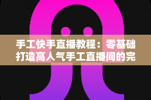 手工快手直播教程：零基础打造高人气手工直播间的完整实战指南