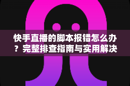 快手直播的脚本报错怎么办？完整排查指南与实用解决方案