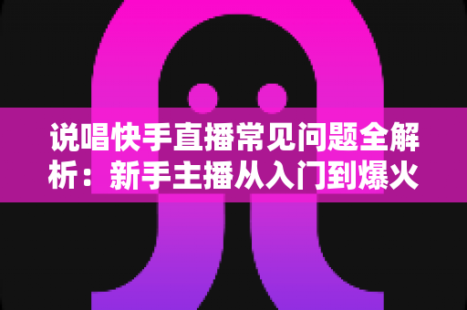 说唱快手直播常见问题全解析：新手主播从入门到爆火的一站式实用指南