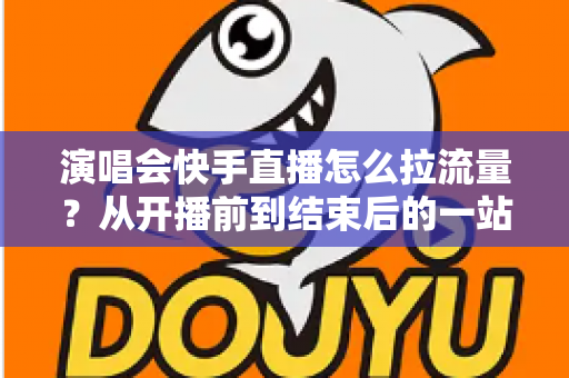 演唱会快手直播怎么拉流量？从开播前到结束后的一站式引流涨粉实战指南