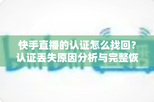 快手直播的认证怎么找回？认证丢失原因分析与完整恢复操作指南