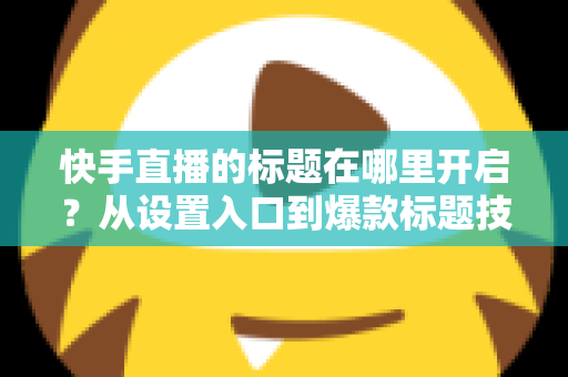 快手直播的标题在哪里开启？从设置入口到爆款标题技巧的全流程实用指南