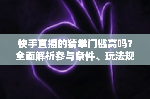 快手直播的猜拳门槛高吗？全面解析参与条件、玩法规则与新手实用攻略